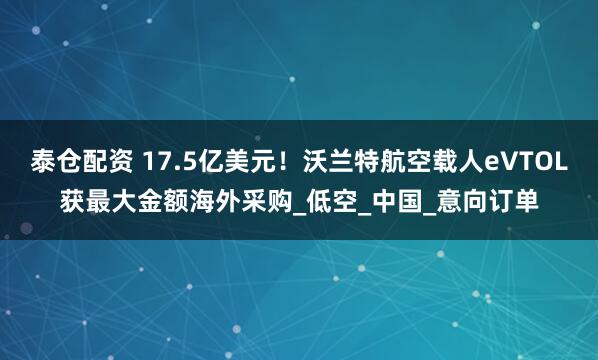 泰仓配资 17.5亿美元！沃兰特航空载人eVTOL获最大金额海外采购_低空_中国_意向订单