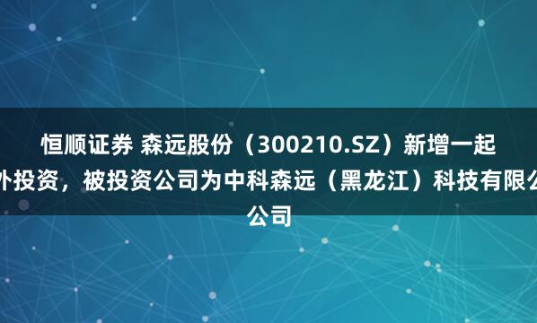 恒顺证券 森远股份（300210.SZ）新增一起对外投资，被投资公司为中科森远（黑龙江）科技有限公司