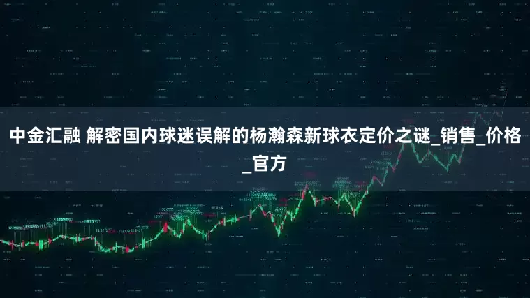 中金汇融 解密国内球迷误解的杨瀚森新球衣定价之谜_销售_价格_官方