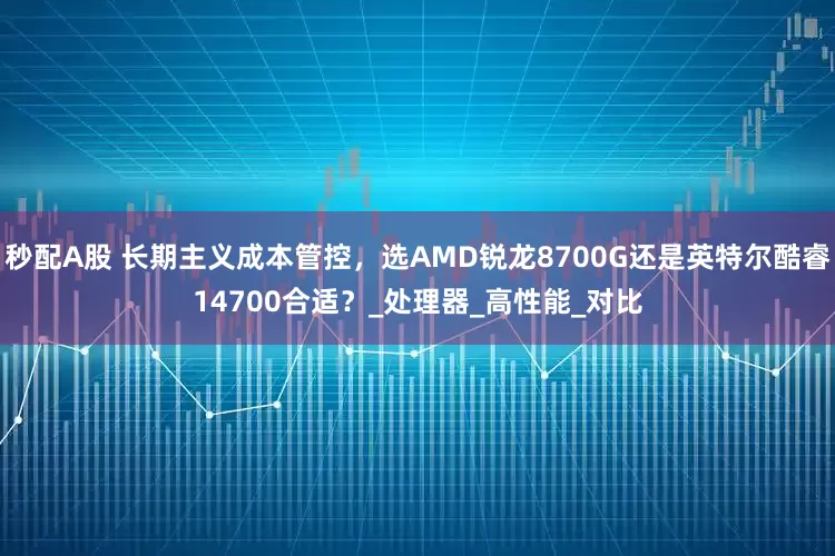 秒配A股 长期主义成本管控，选AMD锐龙8700G还是英特尔酷睿14700合适？_处理器_高性能_对比