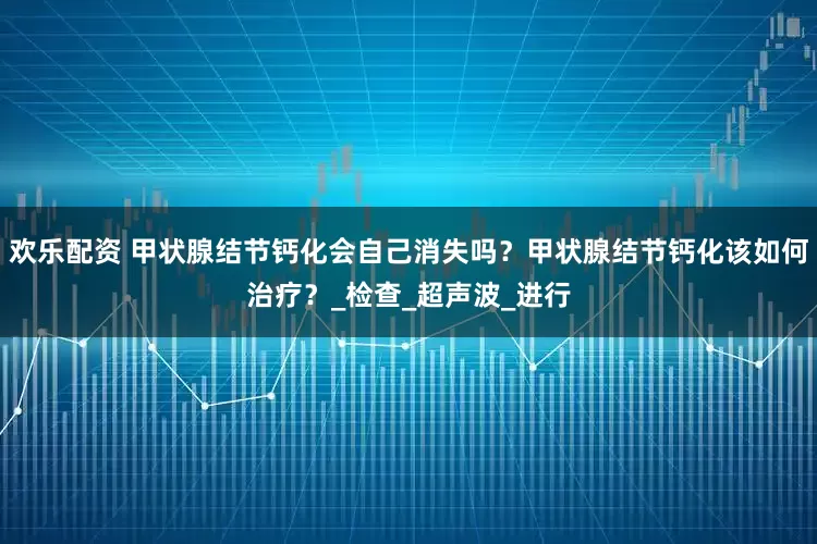 欢乐配资 甲状腺结节钙化会自己消失吗？甲状腺结节钙化该如何治疗？_检查_超声波_进行