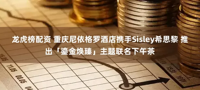 龙虎榜配资 重庆尼依格罗酒店携手Sisley希思黎 推出「鎏金焕臻」主题联名下午茶