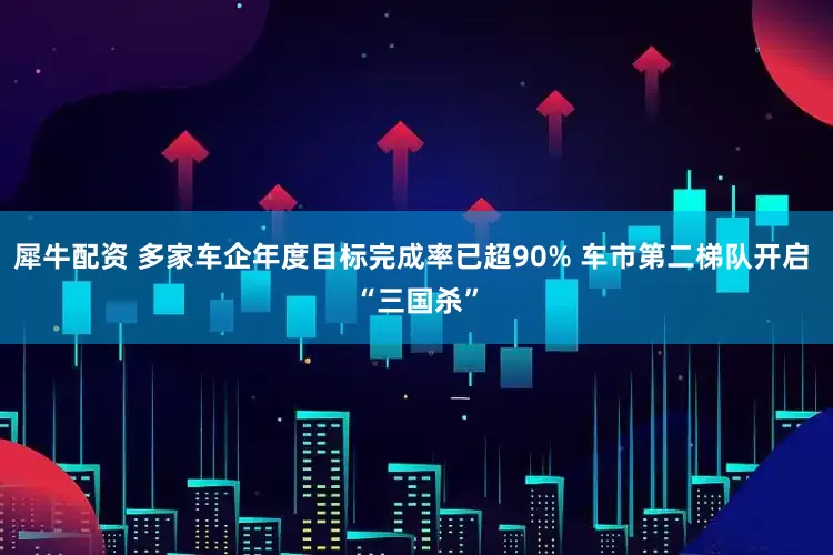 犀牛配资 多家车企年度目标完成率已超90% 车市第二梯队开启 “三国杀”