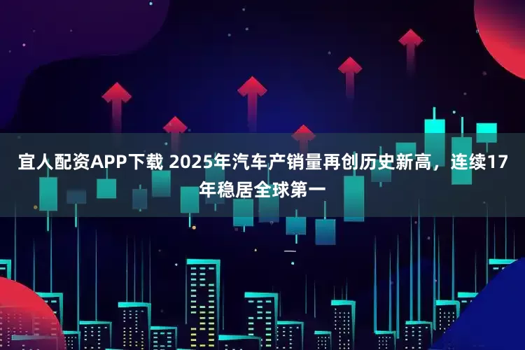 宜人配资APP下载 2025年汽车产销量再创历史新高，连续17年稳居全球第一